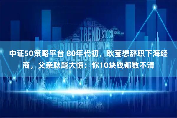 中证50策略平台 80年代初,耿莹想辞职下海经商,父亲耿飚大惊:你10块钱都数不清
