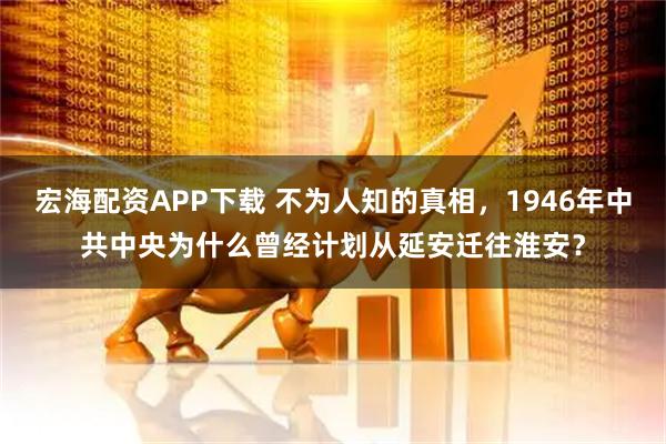 宏海配资APP下载 不为人知的真相，1946年中共中央为什么曾经计划从延安迁往淮安？