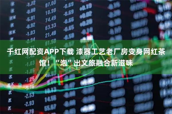 千红网配资APP下载 漆器工艺老厂房变身网红茶馆！“泡”出文旅融合新滋味
