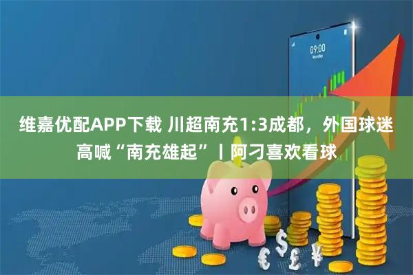 维嘉优配APP下载 川超南充1:3成都，外国球迷高喊“南充雄起”丨阿刁喜欢看球