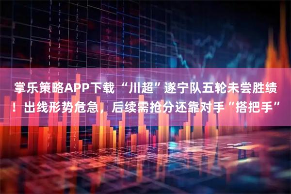 掌乐策略APP下载 “川超”遂宁队五轮未尝胜绩！出线形势危急，后续需抢分还靠对手“搭把手”