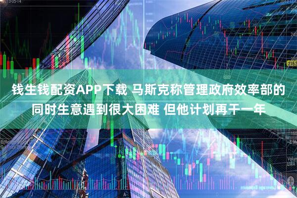 钱生钱配资APP下载 马斯克称管理政府效率部的同时生意遇到很大困难 但他计划再干一年