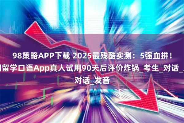 98策略APP下载 2025最残酷实测：5强血拼！出国留学口语App真人试用90天后评价炸锅_考生_对话_发音