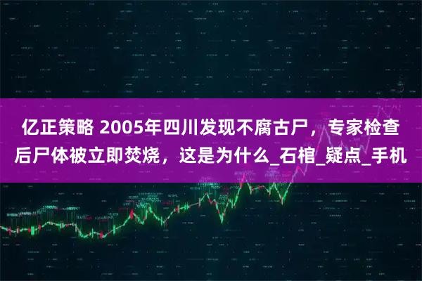亿正策略 2005年四川发现不腐古尸，专家检查后尸体被立即焚烧，这是为什么_石棺_疑点_手机