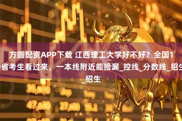 方圆配资APP下载 江西理工大学好不好？全国10省考生看过来，一本线附近能捡漏_控线_分数线_招生