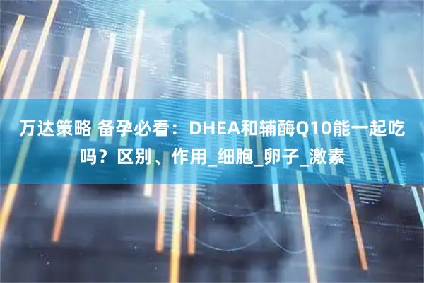万达策略 备孕必看：DHEA和辅酶Q10能一起吃吗？区别、作用_细胞_卵子_激素