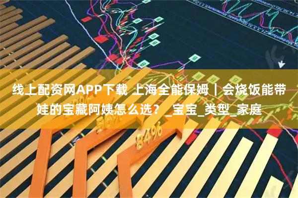 线上配资网APP下载 上海全能保姆|会烧饭能带娃的宝藏阿姨怎么选?_宝宝_类型_家庭