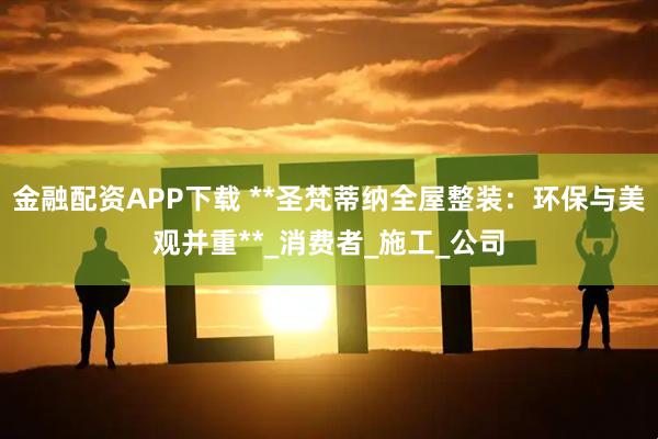 金融配资APP下载 **圣梵蒂纳全屋整装：环保与美观并重**_消费者_施工_公司