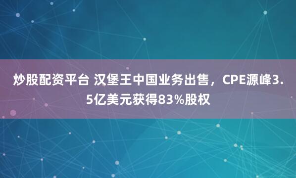 炒股配资平台 汉堡王中国业务出售，CPE源峰3.5亿美元获得83%股权