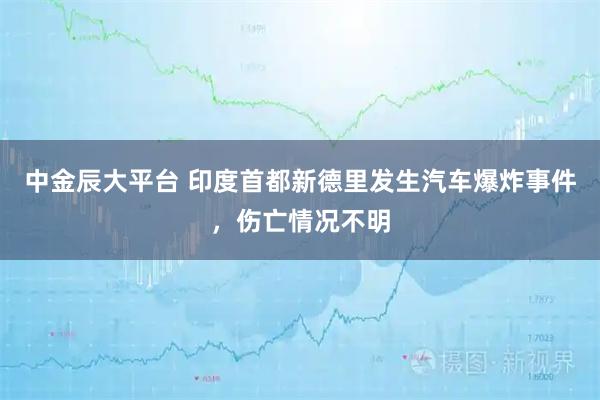 中金辰大平台 印度首都新德里发生汽车爆炸事件，伤亡情况不明