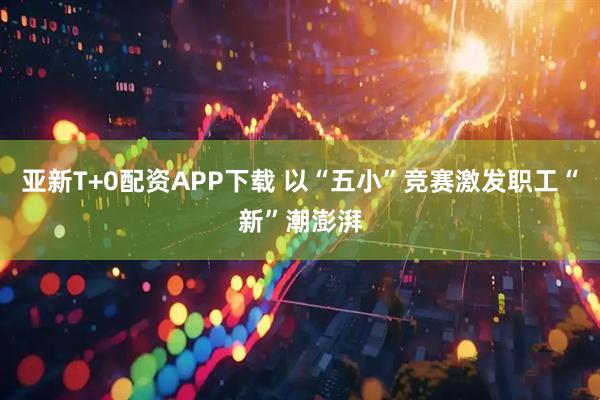 亚新T+0配资APP下载 以“五小”竞赛激发职工“新”潮澎湃