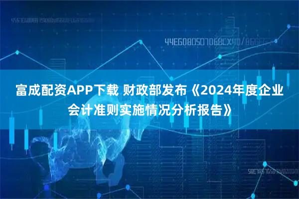 富成配资APP下载 财政部发布《2024年度企业会计准则实施情况分析报告》