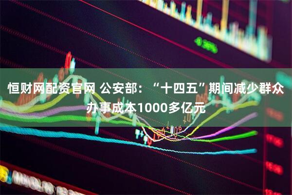 恒财网配资官网 公安部：“十四五”期间减少群众办事成本1000多亿元
