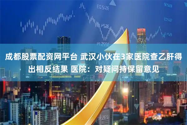 成都股票配资网平台 武汉小伙在3家医院查乙肝得出相反结果 医院：对疑问持保留意见