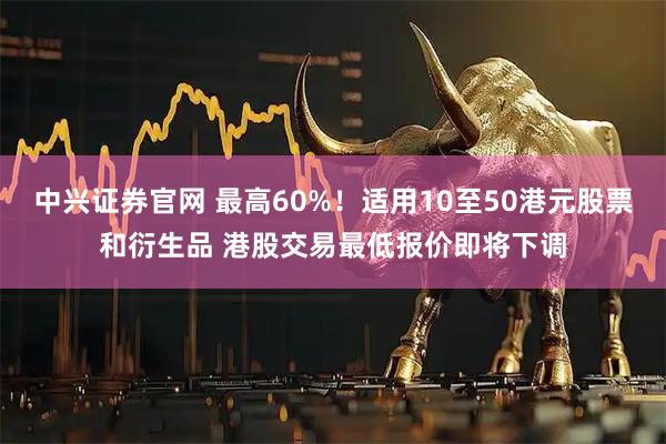 中兴证券官网 最高60%！适用10至50港元股票和衍生品 港股交易最低报价即将下调