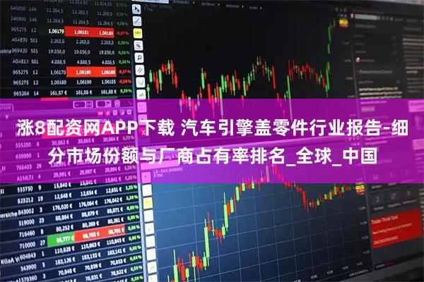 涨8配资网APP下载 汽车引擎盖零件行业报告-细分市场份额与厂商占有率排名_全球_中国