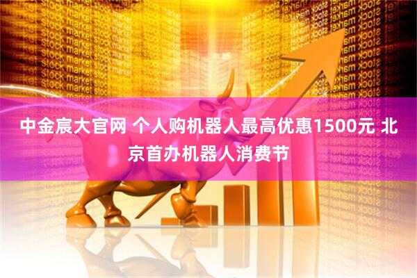 中金宸大官网 个人购机器人最高优惠1500元 北京首办机器人消费节