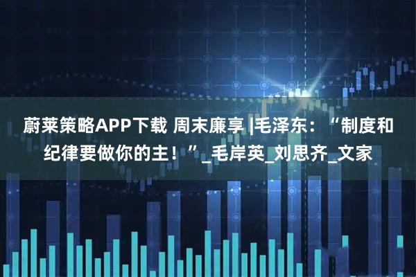 蔚莱策略APP下载 周末廉享 |毛泽东：“制度和纪律要做你的主！”_毛岸英_刘思齐_文家