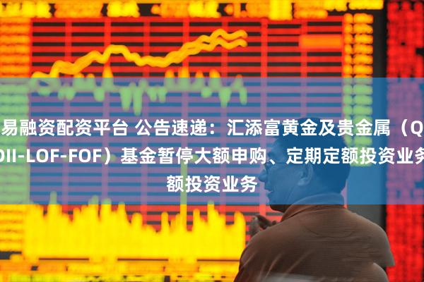 易融资配资平台 公告速递：汇添富黄金及贵金属（QDII-LOF-FOF）基金暂停大额申购、定期定额投资业务