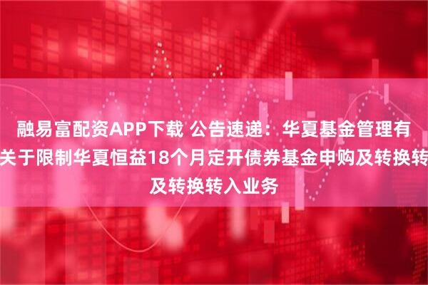 融易富配资APP下载 公告速递：华夏基金管理有限公司关于限制华夏恒益18个月定开债券基金申购及转换转入业务