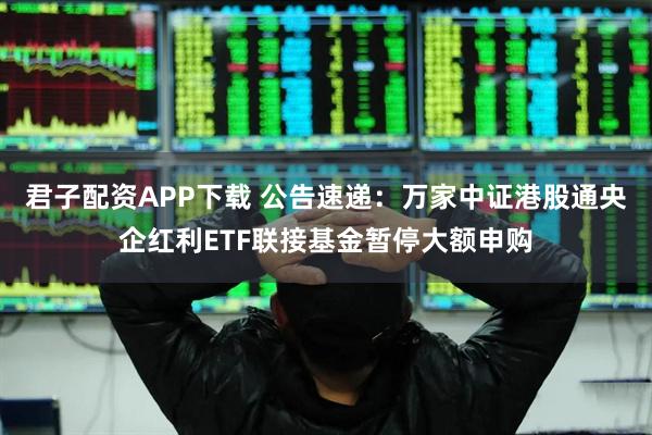 君子配资APP下载 公告速递：万家中证港股通央企红利ETF联接基金暂停大额申购
