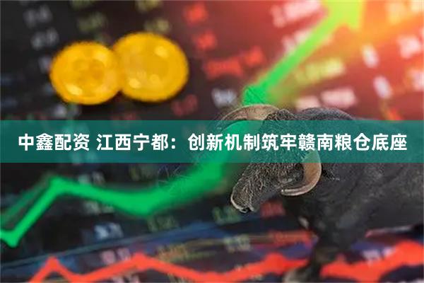 中鑫配资 江西宁都：创新机制筑牢赣南粮仓底座