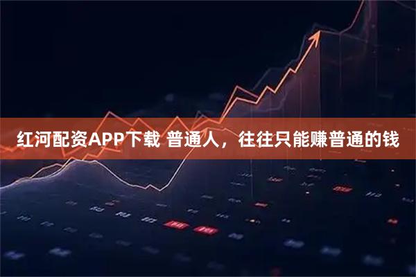 红河配资APP下载 普通人，往往只能赚普通的钱