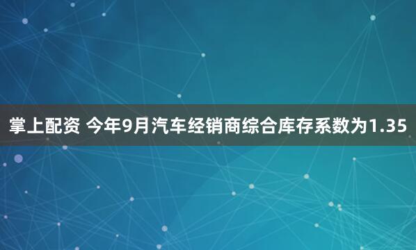 掌上配资 今年9月汽车经销商综合库存系数为1.35