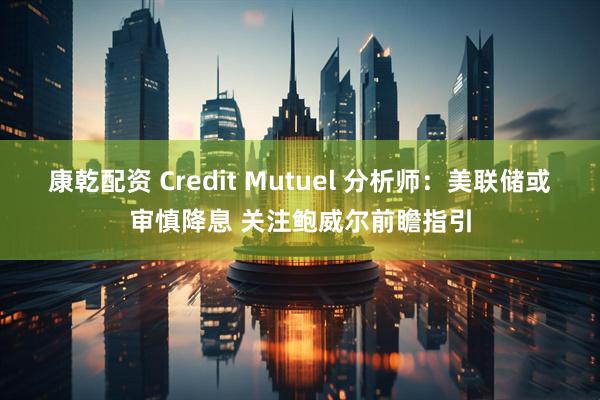 康乾配资 Credit Mutuel 分析师：美联储或审慎降息 关注鲍威尔前瞻指引