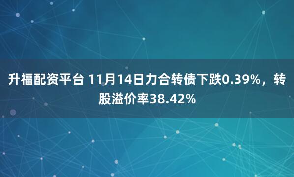 升福配资平台 11月14日力合转债下跌0.39%，转股溢价率38.42%