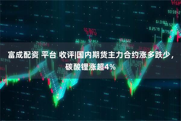 富成配资 平台 收评|国内期货主力合约涨多跌少，碳酸锂涨超4%