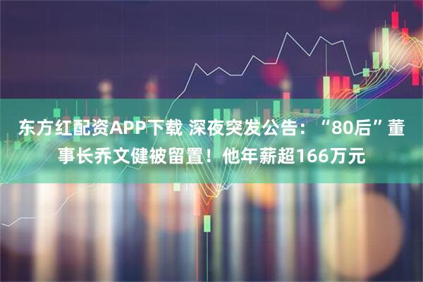 东方红配资APP下载 深夜突发公告：“80后”董事长乔文健被留置！他年薪超166万元