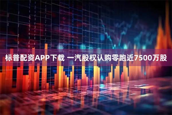 标普配资APP下载 一汽股权认购零跑近7500万股
