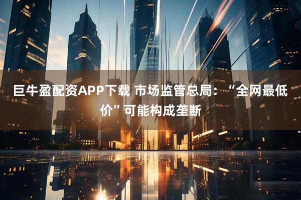 巨牛盈配资APP下载 市场监管总局：“全网最低价”可能构成垄断