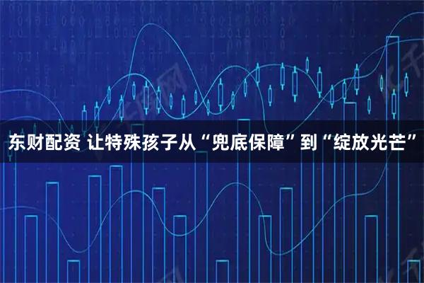 东财配资 让特殊孩子从“兜底保障”到“绽放光芒”