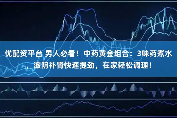 优配资平台 男人必看！中药黄金组合：3味药煮水，滋阴补肾快速提劲，在家轻松调理！