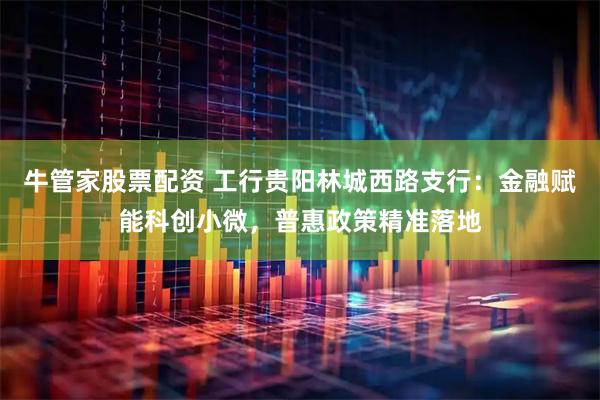 牛管家股票配资 工行贵阳林城西路支行：金融赋能科创小微，普惠政策精准落地