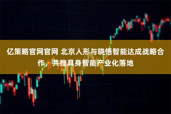 亿策略官网官网 北京人形与晓悟智能达成战略合作，共推具身智能产业化落地