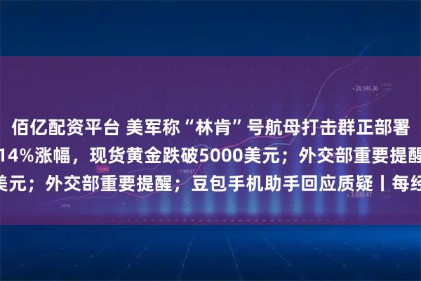 佰亿配资平台 美军称“林肯”号航母打击群正部署到中东；现货白银抹去14%涨幅，现货黄金跌破5000美元；外交部重要提醒；豆包手机助手回应质疑丨每经早参