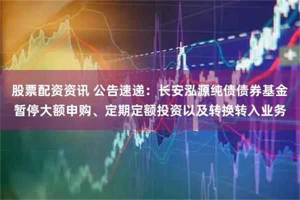 股票配资资讯 公告速递：长安泓源纯债债券基金暂停大额申购、定期定额投资以及转换转入业务