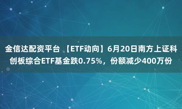 金信达配资平台 【ETF动向】6月20日南方上证科创板综合ETF基金跌0.75%，份额减少400万份