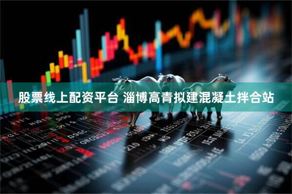 股票线上配资平台 淄博高青拟建混凝土拌合站