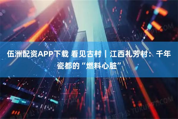 伍洲配资APP下载 看见古村｜江西礼芳村：千年瓷都的“燃料心脏”